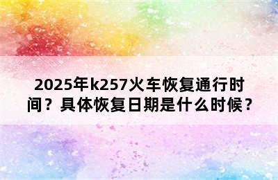 2025年k257火车恢复通行时间？具体恢复日期是什么时候？