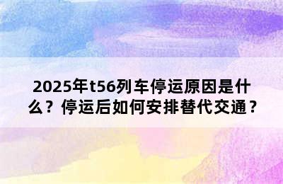 2025年t56列车停运原因是什么？停运后如何安排替代交通？