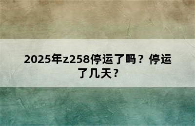 2025年z258停运了吗？停运了几天？