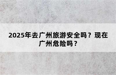 2025年去广州旅游安全吗？现在广州危险吗？