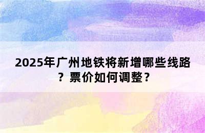 2025年广州地铁将新增哪些线路？票价如何调整？