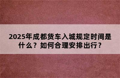 2025年成都货车入城规定时间是什么？如何合理安排出行？