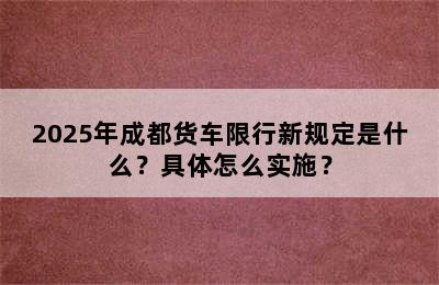 2025年成都货车限行新规定是什么？具体怎么实施？