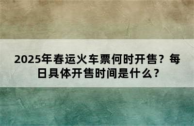 2025年春运火车票何时开售？每日具体开售时间是什么？