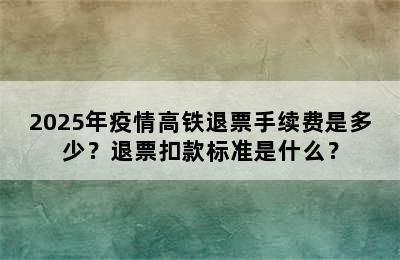 2025年疫情高铁退票手续费是多少？退票扣款标准是什么？