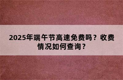 2025年端午节高速免费吗？收费情况如何查询？