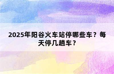 2025年阳谷火车站停哪些车？每天停几趟车？