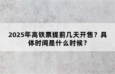 2025年高铁票提前几天开售？具体时间是什么时候？