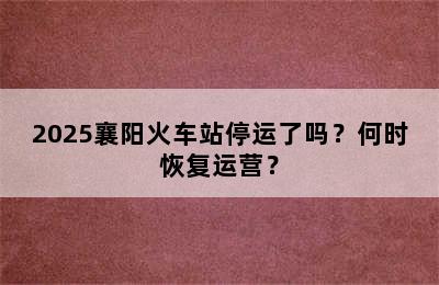 2025襄阳火车站停运了吗？何时恢复运营？