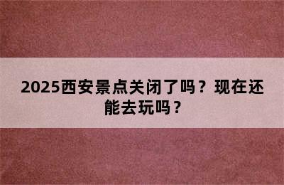2025西安景点关闭了吗？现在还能去玩吗？