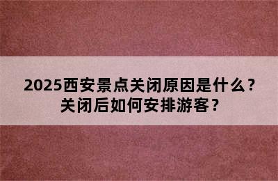 2025西安景点关闭原因是什么？关闭后如何安排游客？