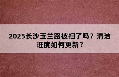 2025长沙玉兰路被扫了吗？清洁进度如何更新？