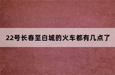 22号长春至白城的火车都有几点了