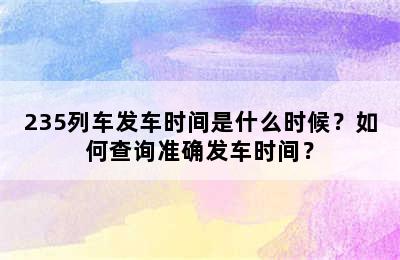 235列车发车时间是什么时候？如何查询准确发车时间？
