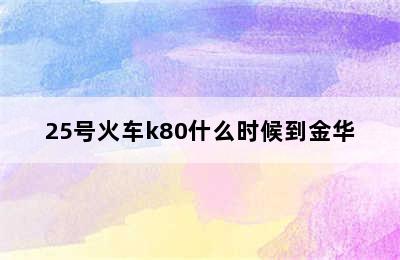 25号火车k80什么时候到金华