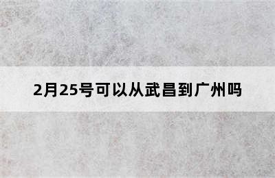 2月25号可以从武昌到广州吗