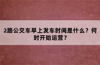 2路公交车早上发车时间是什么？何时开始运营？