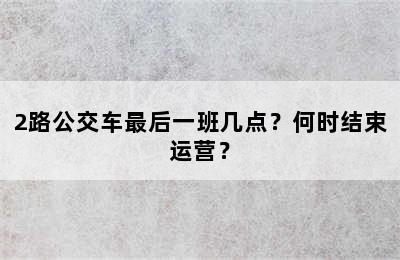 2路公交车最后一班几点？何时结束运营？