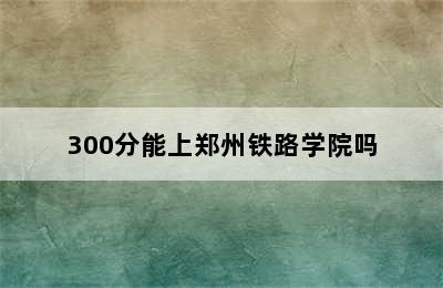 300分能上郑州铁路学院吗