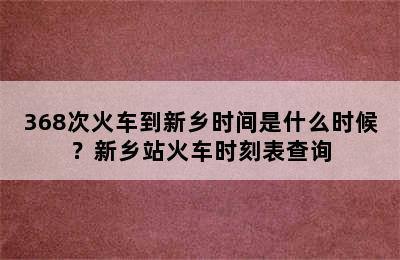 368次火车到新乡时间是什么时候？新乡站火车时刻表查询