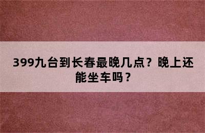 399九台到长春最晚几点？晚上还能坐车吗？