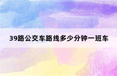 39路公交车路线多少分钟一班车