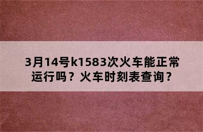 3月14号k1583次火车能正常运行吗？火车时刻表查询？