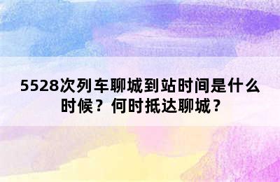 5528次列车聊城到站时间是什么时候？何时抵达聊城？