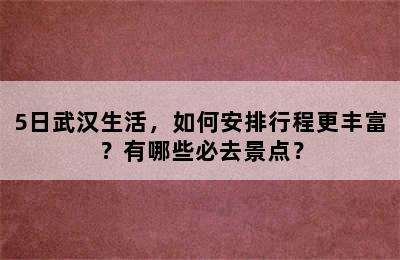 5日武汉生活，如何安排行程更丰富？有哪些必去景点？