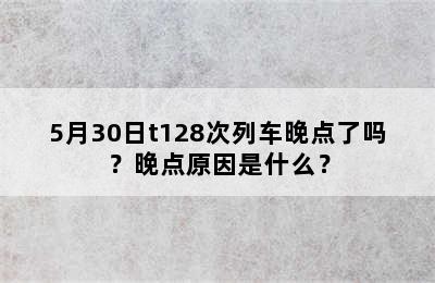 5月30日t128次列车晚点了吗？晚点原因是什么？