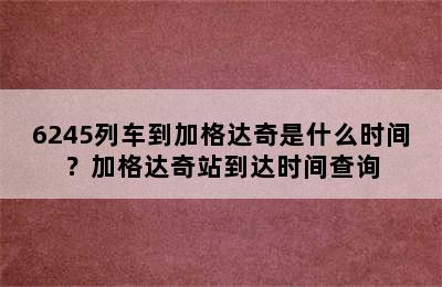 6245列车到加格达奇是什么时间？加格达奇站到达时间查询