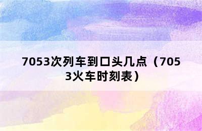 7053次列车到口头几点（7053火车时刻表）