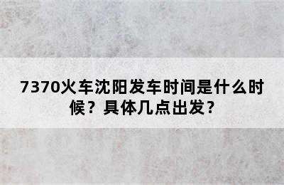 7370火车沈阳发车时间是什么时候？具体几点出发？
