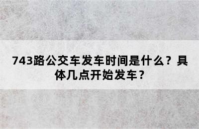 743路公交车发车时间是什么？具体几点开始发车？