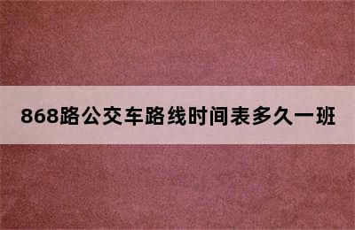 868路公交车路线时间表多久一班