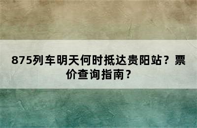 875列车明天何时抵达贵阳站？票价查询指南？