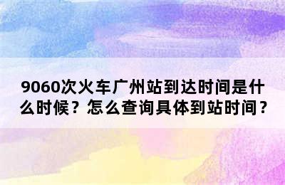 9060次火车广州站到达时间是什么时候？怎么查询具体到站时间？