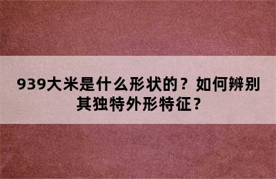 939大米是什么形状的？如何辨别其独特外形特征？