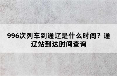 996次列车到通辽是什么时间？通辽站到达时间查询