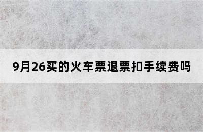 9月26买的火车票退票扣手续费吗
