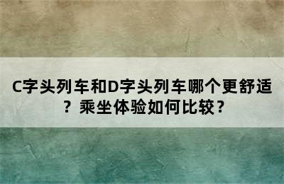 C字头列车和D字头列车哪个更舒适？乘坐体验如何比较？