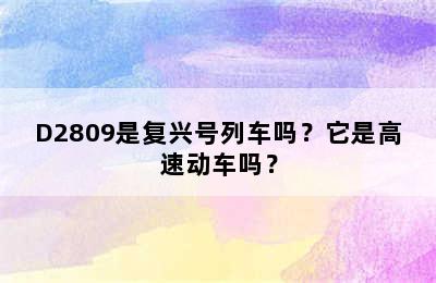 D2809是复兴号列车吗？它是高速动车吗？