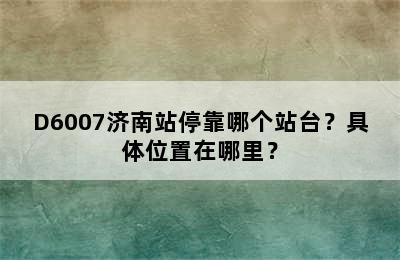 D6007济南站停靠哪个站台？具体位置在哪里？
