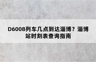 D6008列车几点到达淄博？淄博站时刻表查询指南