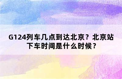 G124列车几点到达北京？北京站下车时间是什么时候？