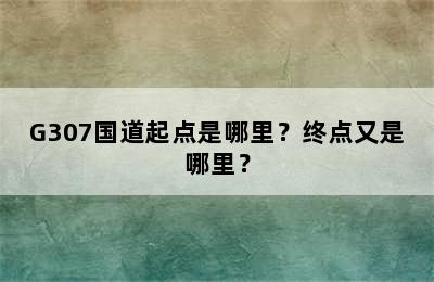 G307国道起点是哪里？终点又是哪里？