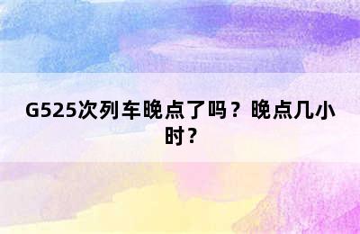 G525次列车晚点了吗？晚点几小时？