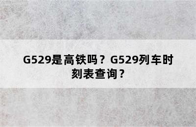 G529是高铁吗？G529列车时刻表查询？