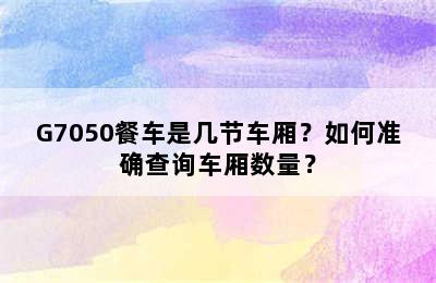 G7050餐车是几节车厢？如何准确查询车厢数量？