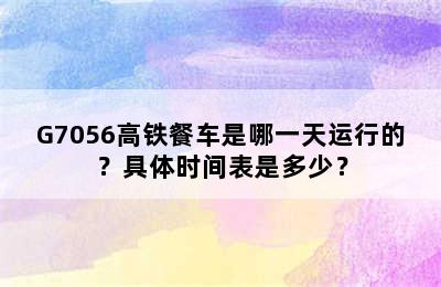 G7056高铁餐车是哪一天运行的？具体时间表是多少？